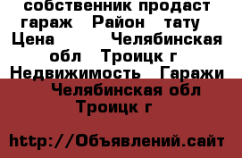 собственник продаст гараж › Район ­ тату › Цена ­ 230 - Челябинская обл., Троицк г. Недвижимость » Гаражи   . Челябинская обл.,Троицк г.